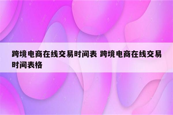 跨境电商在线交易时间表 跨境电商在线交易时间表格