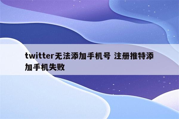 twitter无法添加手机号 注册推特添加手机失败
