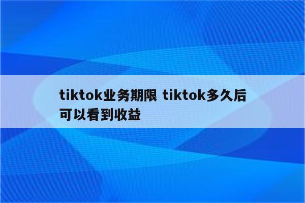 tiktok业务期限 tiktok多久后可以看到收益
