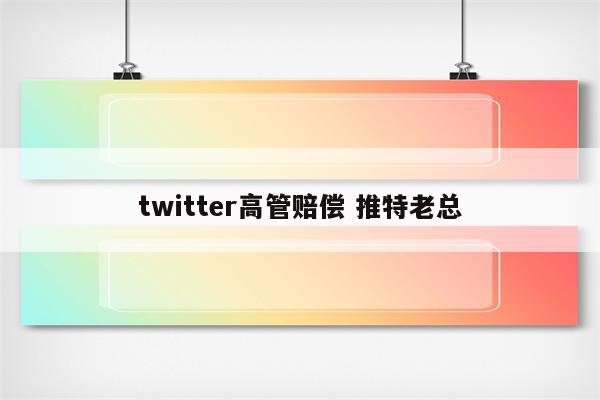 twitter高管赔偿 推特老总