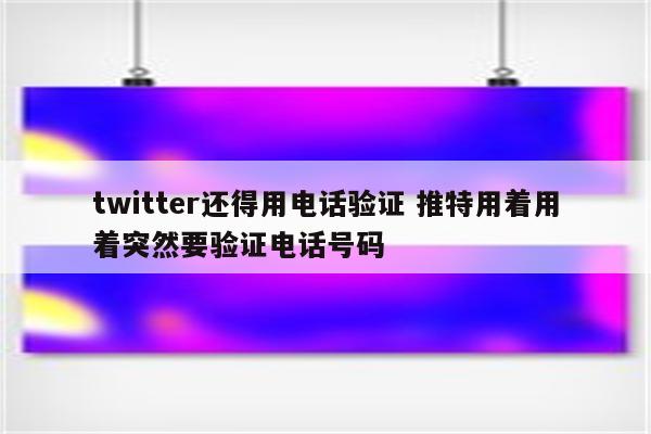 twitter还得用电话验证 推特用着用着突然要验证电话号码