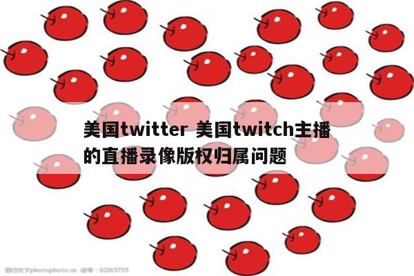 美国twitter 美国twitch主播的直播录像版权归属问题