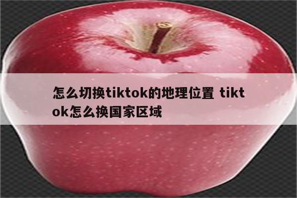 怎么切换tiktok的地理位置 tiktok怎么换国家区域