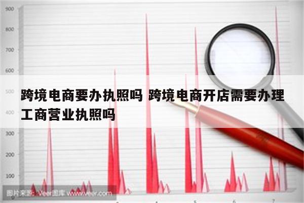 跨境电商要办执照吗 跨境电商开店需要办理工商营业执照吗