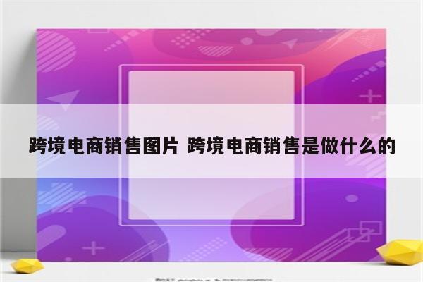 跨境电商销售图片 跨境电商销售是做什么的