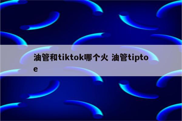 油管和tiktok哪个火 油管tiptoe