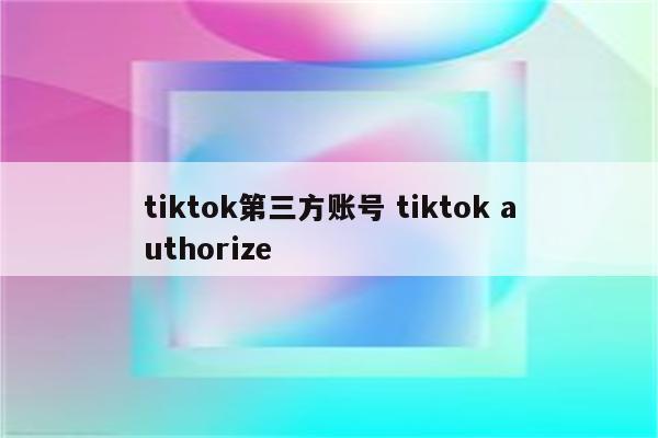 tiktok第三方账号 tiktok authorize