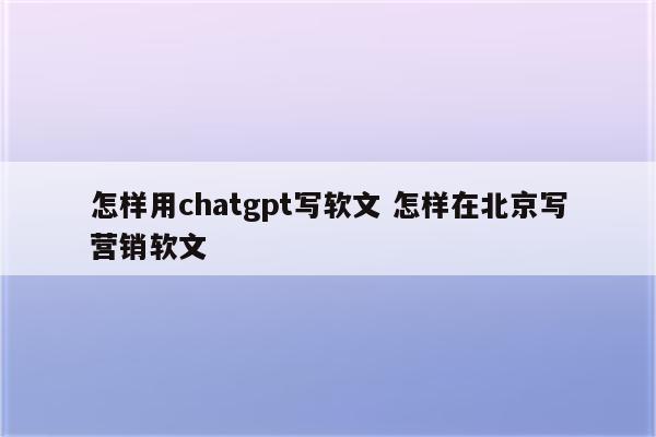 怎样用chatgpt写软文 怎样在北京写营销软文