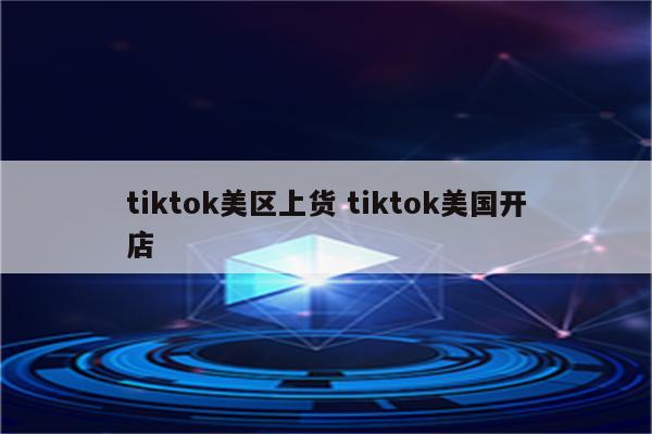 tiktok美区上货 tiktok美国开店