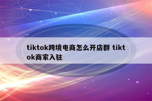 tiktok跨境电商怎么开店群 tiktok商家入驻