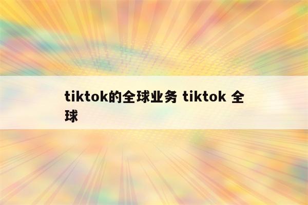 tiktok的全球业务 tiktok 全球