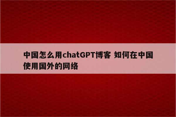 中国怎么用chatGPT博客 如何在中国使用国外的网络