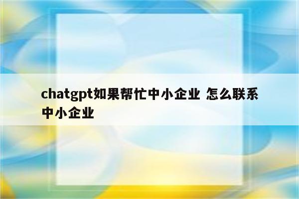 chatgpt如果帮忙中小企业 怎么联系中小企业