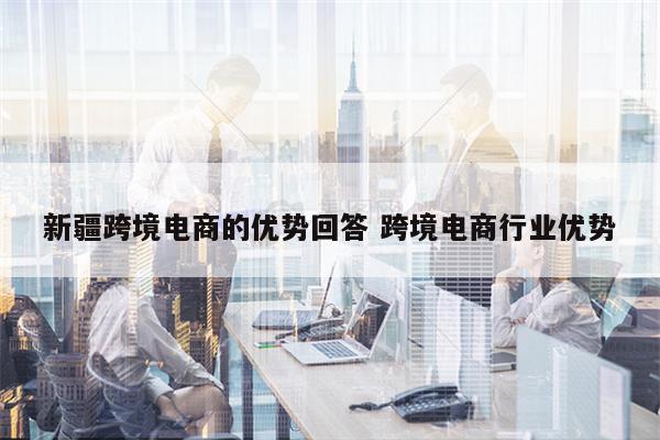 新疆跨境电商的优势回答 跨境电商行业优势