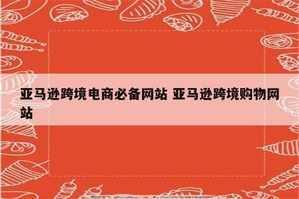 亚马逊跨境电商必备网站 亚马逊跨境购物网站