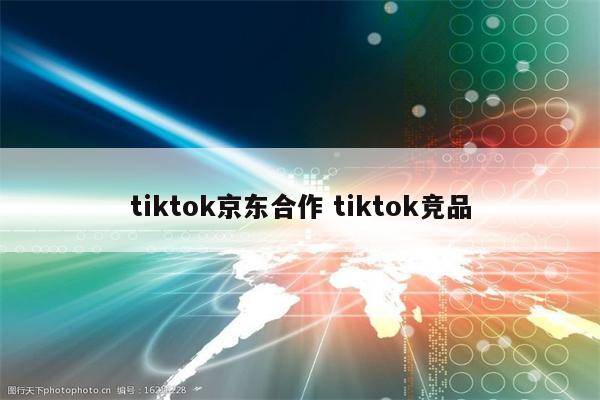 tiktok京东合作 tiktok竞品