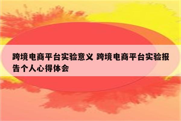 跨境电商平台实验意义 跨境电商平台实验报告个人心得体会