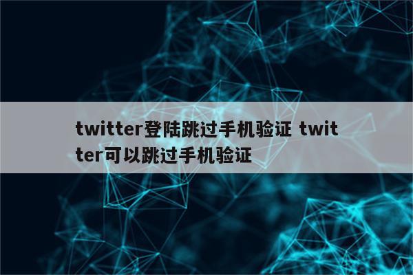 twitter登陆跳过手机验证 twitter可以跳过手机验证