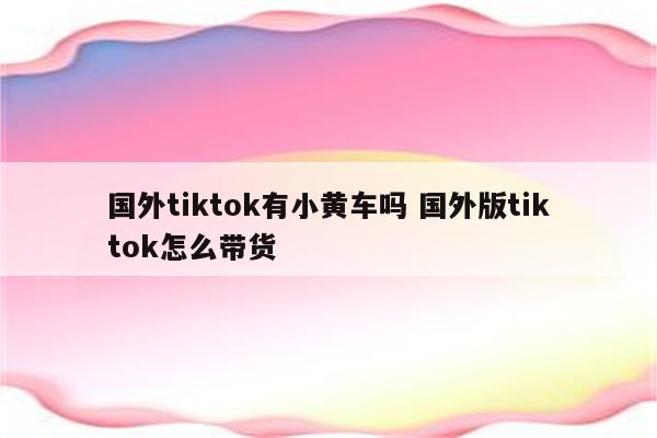 国外tiktok有小黄车吗 国外版tiktok怎么带货