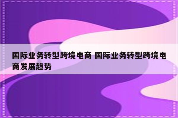 国际业务转型跨境电商 国际业务转型跨境电商发展趋势