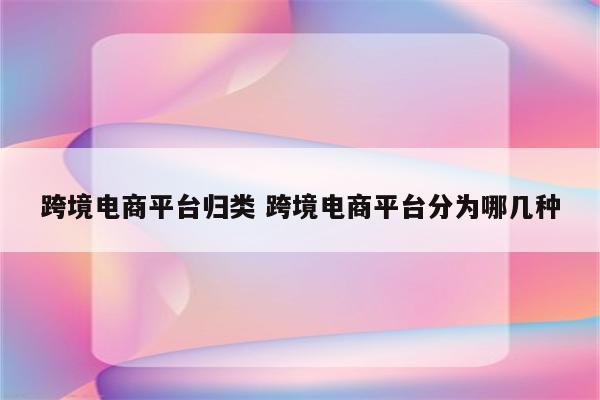 跨境电商平台归类 跨境电商平台分为哪几种