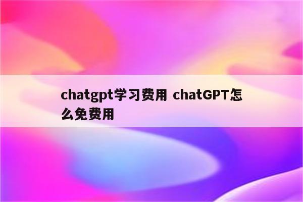 chatgpt学习费用 chatGPT怎么免费用