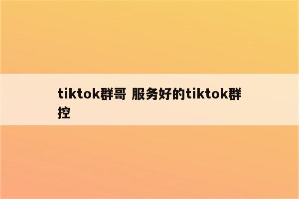 tiktok群哥 服务好的tiktok群控