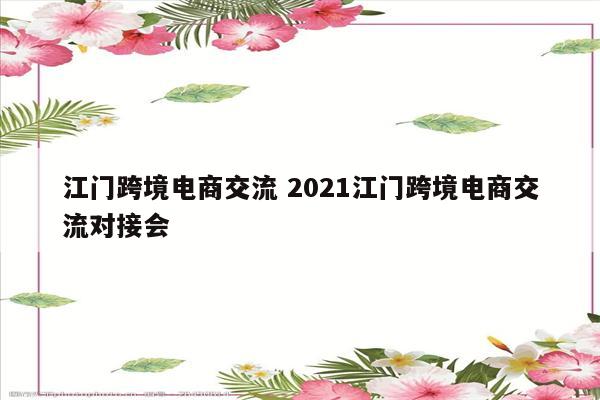江门跨境电商交流 2021江门跨境电商交流对接会