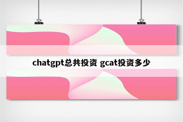 chatgpt总共投资 gcat投资多少