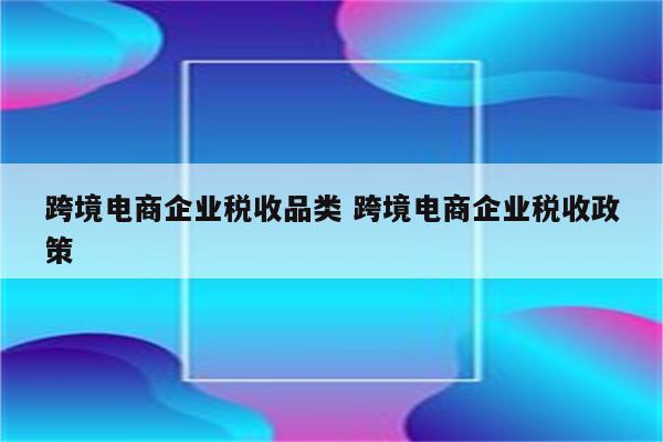 跨境电商企业税收品类 跨境电商企业税收政策
