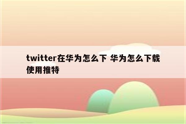 twitter在华为怎么下 华为怎么下载使用推特