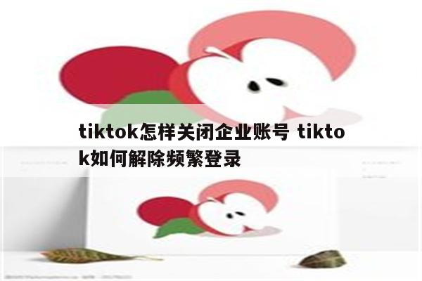 tiktok怎样关闭企业账号 tiktok如何解除频繁登录