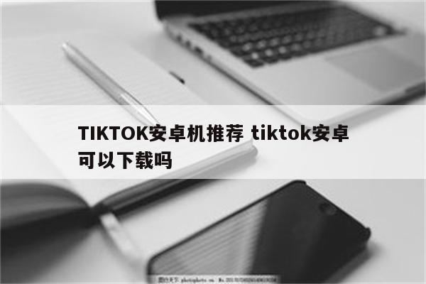 TIKTOK安卓机推荐 tiktok安卓可以下载吗