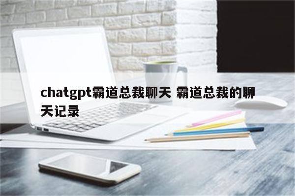 chatgpt霸道总裁聊天 霸道总裁的聊天记录