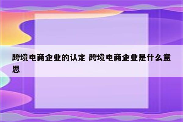 跨境电商企业的认定 跨境电商企业是什么意思
