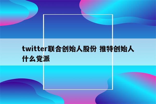 twitter联合创始人股份 推特创始人什么党派
