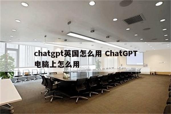 chatgpt英国怎么用 ChatGPT电脑上怎么用