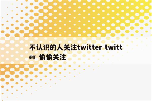 不认识的人关注twitter twitter 偷偷关注