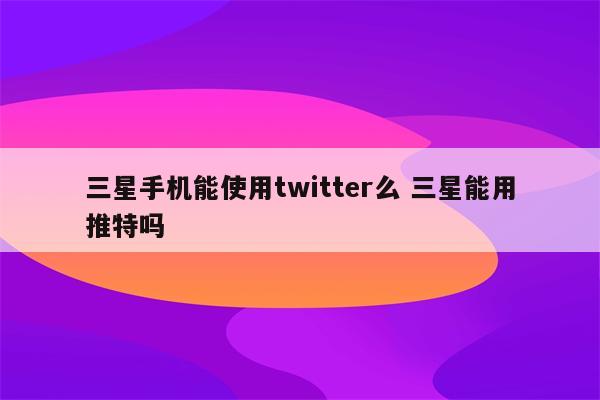 三星手机能使用twitter么 三星能用推特吗