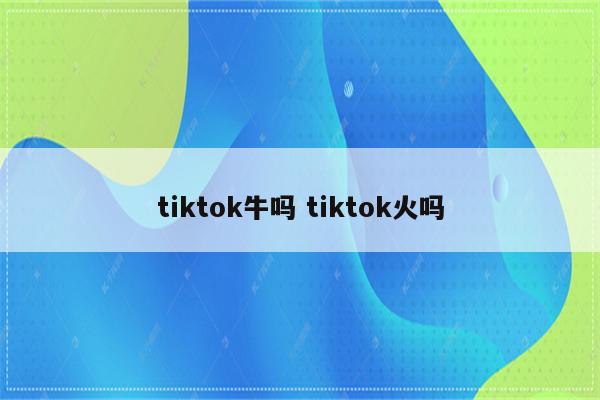 tiktok牛吗 tiktok火吗
