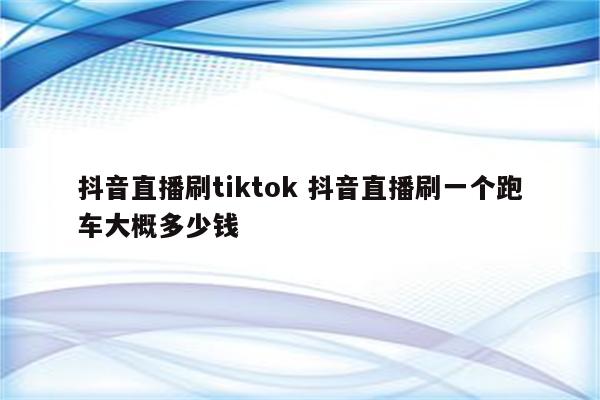 抖音直播刷tiktok 抖音直播刷一个跑车大概多少钱