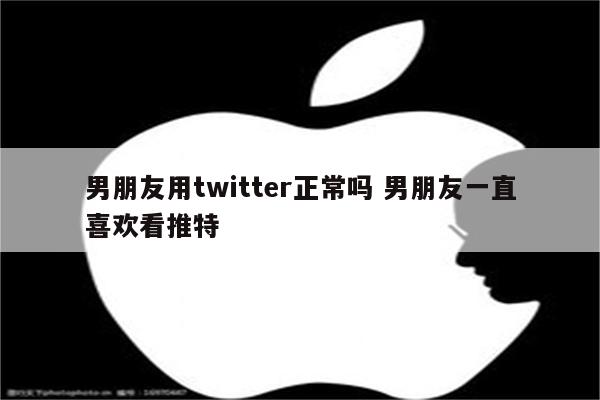 男朋友用twitter正常吗 男朋友一直喜欢看推特