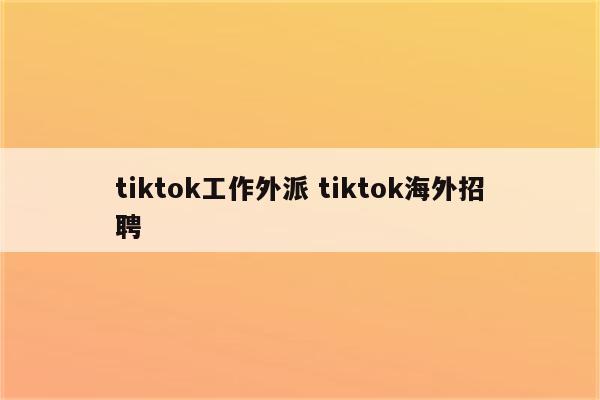 tiktok工作外派 tiktok海外招聘