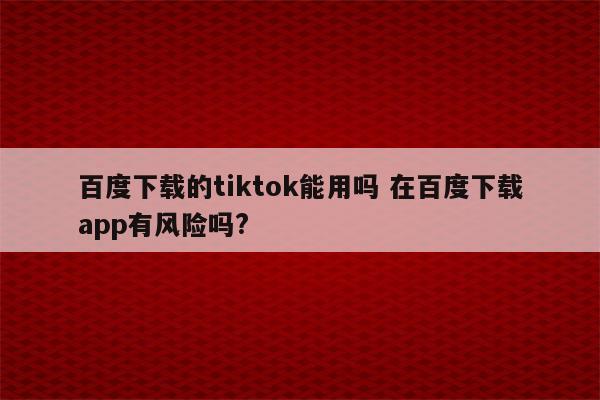 百度下载的tiktok能用吗 在百度下载app有风险吗?