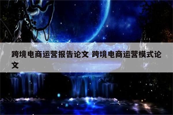 跨境电商运营报告论文 跨境电商运营模式论文