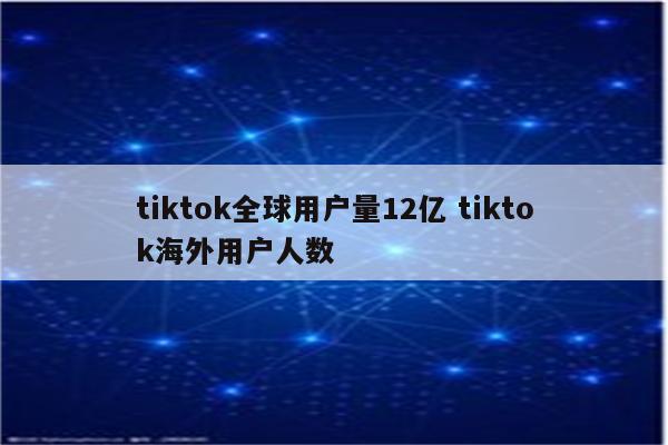 tiktok全球用户量12亿 tiktok海外用户人数