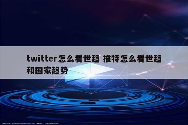 twitter怎么看世趋 推特怎么看世趋和国家趋势