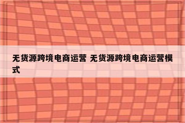 无货源跨境电商运营 无货源跨境电商运营模式
