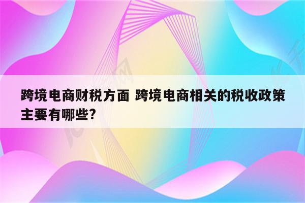 跨境电商财税方面 跨境电商相关的税收政策主要有哪些?