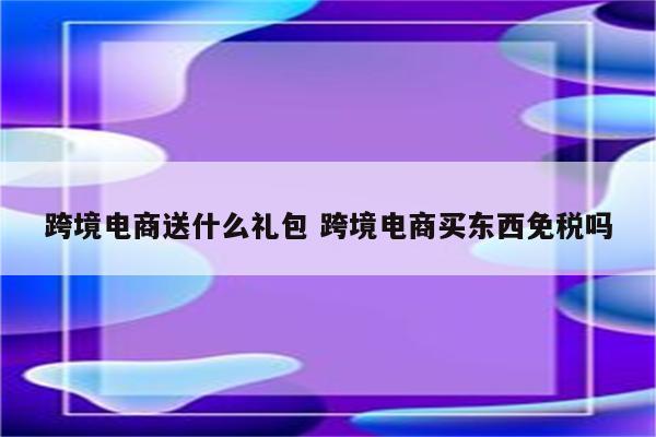 跨境电商送什么礼包 跨境电商买东西免税吗